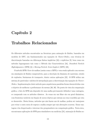 Cap´ıtulo 2
Trabalhos Relacionados
Os diferentes m´etodos encontrados na literatura para anima¸c˜ao de ﬂuidos, baseados em
modelos de DFC, s˜ao fundamentados nas equa¸c˜oes de Navier-Stokes, com t´ecnicas de
discretiza¸c˜ao baseadas em diferen¸cas ﬁnitas impl´ıcitas [34] e expl´ıcitas [9], bem como em
m´etodos lagrangeanos tais como o M´etodo das Caracter´ısticas [34], Smoothed Particle
Hydrodynamics (SPH) [6] e Moving-Particle Semi-Implicit (MPS) [28].
O m´etodo SPH ´e livre de malhas (assim como o MPS) e vem sendo aplicado com sucesso
em simula¸c˜oes de ﬂuidos compress´ıveis, para a descri¸c˜ao da dinˆamica de materiais, estudo
de explos˜oes, fenˆomenos de transporte, dentre outras aplica¸c˜oes [22]. O SPH utiliza um
sistema de part´ıculas e n´ucleos de interpola¸c˜ao para a discretiza¸c˜ao das equa¸c˜oes de Navier-
Stokes. Implementa¸c˜oes deste m´etodo para arquiteturas paralelas foram desenvolvidas com
o objetivo de melhorar a performance do mesmo [36, 30]. Do ponto de vista da computa¸c˜ao
gr´aﬁca, o fato do SPH n˜ao depender de uma malha previamente deﬁnida ´e uma vantagem,
se comparado com os m´etodos cl´assicos. As cenas em um ﬁlme s˜ao em geral dinˆamicas,
com fronteiras vari´aveis em fun¸c˜ao de novos objetos que entram na cena `a medida que esta
se desenvolve. Desta forma, m´etodos que n˜ao fazem uso de malhas, podem ser vantajosos
por evitar o custo extra de regerar a malha sempre que tais altera¸c˜oes ocorrem. Essas van-
tagens vˆem despertando o interesse dos pesquisadores em computa¸c˜ao gr´aﬁca. Nesta ´area,
encontramos aplica¸c˜oes do SPH para simuladores em medicina [24], anima¸c˜ao de ﬂuidos so-
13
 