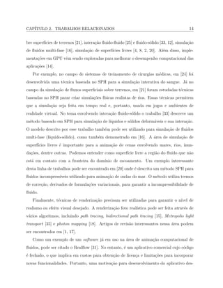 CAP´ITULO 2. TRABALHOS RELACIONADOS 14
bre superf´ıcies de terrenos [21], intera¸c˜ao ﬂuido-ﬂuido [25] e ﬂuido-s´olido [33, 12], simula¸c˜ao
de ﬂuidos multi-fase [16], simula¸c˜ao de superf´ıcies livres [4, 8, 2, 20]. Al´em disso, imple-
menta¸c˜oes em GPU vˆem sendo exploradas para melhorar o desempenho computacional das
aplica¸c˜oes [14].
Por exemplo, no campo de sistemas de treinamento de cirurgias m´edicas, em [24] foi
desenvolvida uma t´ecnica baseada no SPH para a simula¸c˜ao interativa do sangue. J´a no
campo da simula¸c˜ao de ﬂuxos superﬁciais sobre terrenos, em [21] foram estudadas t´ecnicas
baseadas no SPH parar criar simula¸c˜oes f´ısicas realistas de rios. Essas t´ecnicas permitem
que a simula¸c˜ao seja feita em tempo real e, portanto, usada em jogos e ambientes de
realidade virtual. No tema envolvendo intera¸c˜ao ﬂuido-s´olido o trabalho [33] descreve um
m´etodo baseado em SPH para simula¸c˜ao de l´ıquidos e s´olidos deform´aveis e sua intera¸c˜ao.
O modelo descrito por esse trabalho tamb´em pode ser utilizado para simula¸c˜ao de ﬂuidos
multi-fase (l´ıquido-s´olido), como tamb´em demonstrado em [16]. A ´area de simula¸c˜ao de
superf´ıcies livres ´e importante para a anima¸c˜ao de cenas envolvendo mares, rios, inun-
da¸c˜oes, dentre outras. Podemos entender como superf´ıcie livre a regi˜ao do ﬂuido que n˜ao
est´a em contato com a fronteira do dom´ınio de escoamento. Um exemplo interessante
desta linha de trabalhos pode ser encontrado em [20] onde ´e descrito um m´etodo SPH para
ﬂuidos incompress´ıveis utilizado para anima¸c˜ao de ondas do mar. O m´etodo utiliza termos
de corre¸c˜ao, derivados de formula¸c˜oes variacionais, para garantir a incompressibilidade de
ﬂuido.
Finalmente, t´ecnicas de renderiza¸c˜ao precisam ser utilizadas para garantir o n´ıvel de
realismo ou efeito visual desejado. A renderiza¸c˜ao foto real´ıstica pode ser feita atrav´es de
v´arios algoritmos, incluindo path tracing, bidirectional path tracing [15], Metropolis light
transport [35] e photon mapping [18]. Artigos de revis˜ao interessantes nessa ´area podem
ser encontrados em [1, 17].
Como um exemplo de um software j´a em uso na ´area de anima¸c˜ao computacional de
ﬂuidos, pode ser citado o Realﬂow [31]. No entanto, ´e um aplicativo comercial cujo c´odigo
´e fechado, o que implica em custos para obten¸c˜ao de licen¸ca e limita¸c˜oes para incorporar
novas funcionalidades. Portanto, uma motiva¸c˜ao para desenvolvimento do aplicativo des-
 