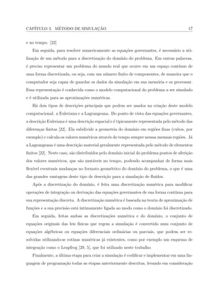 CAP´ITULO 3. M´ETODO DE SIMULAC¸ ˜AO 17
e no tempo. [22]
Em seguida, para resolver numericamente as equa¸c˜oes governantes, ´e necess´ario a uti-
liza¸c˜ao de um m´etodo para a discretiza¸c˜ao do dom´ınio do problema. Em outras palavras,
´e preciso representar um problema do mundo real que ocorre em um espa¸co cont´ınuo de
uma forma discretizada, ou seja, com um n´umero ﬁnito de componentes, de maneira que o
computador seja capaz de guardar os dados da simula¸c˜ao em sua mem´oria e os processar.
Essa representa¸c˜ao ´e conhecida como o modelo computacional do problema a ser simulado
e ´e utilizada para as aproxima¸c˜oes num´ericas.
H´a dois tipos de descri¸c˜oes principais que podem ser usados na cria¸c˜ao deste modelo
computacional: a Euleriana e a Lagrangeana. Do ponto de vista das equa¸c˜oes governantes,
a descri¸c˜ao Euleriana ´e uma descri¸c˜ao espacial e ´e tipicamente representada pelo m´etodo das
diferen¸cas ﬁnitas [22]. Ela subdivide a geometria do dom´ınio em regi˜oes ﬁxas (cubos, por
exemplo) e calcula os valores num´ericos atrav´es do tempo sempre nessas mesmas regi˜oes. J´a
a Lagrangeana ´e uma descri¸c˜ao material geralmente representada pelo m´etodo de elementos
ﬁnitos [22]. Neste caso, s˜ao distribu´ıdos pelo dom´ınio inicial do problema pontos de aferi¸c˜ao
dos valores num´ericos, que s˜ao mut´aveis no tempo, podendo acompanhar de forma mais
ﬂex´ıvel eventuais mudan¸cas no formato geom´etrico do dom´ınio do problema, o que ´e uma
das grandes vantagens deste tipo de descri¸c˜ao para a simula¸c˜ao de ﬂuidos.
Ap´os a discretiza¸c˜ao do dom´ınio, ´e feita uma discretiza¸c˜ao num´erica para modiﬁcar
opera¸c˜oes de integra¸c˜ao ou deriva¸c˜ao das equa¸c˜oes governantes de sua forma cont´ınua para
sua representa¸c˜ao discreta. A discretiza¸c˜ao num´erica ´e baseada na teoria de aproxima¸c˜ao de
fun¸c˜oes e a sua precis˜ao est´a intimamente ligada ao modo como o dom´ınio foi discretizado.
Em seguida, feitas ambas as discretiza¸c˜oes num´erica e do dom´ınio, o conjunto de
equa¸c˜oes originais das leis f´ısicas que regem a simula¸c˜ao ´e convertido num conjunto de
equa¸c˜oes alg´ebricas ou equa¸c˜oes diferenciais ordin´arias ou parciais, que podem ser re-
solvidas utilizando-se rotinas num´ericas j´a existentes, como por exemplo um esquema de
integra¸c˜ao como o Leapfrog [29, 5], que foi utilizado neste trabalho.
Finalmente, a ´ultima etapa para criar a simula¸c˜ao ´e codiﬁcar e implementar em uma lin-
guagem de programa¸c˜ao todas as etapas anteriormente descritas, levando em considera¸c˜ao
 