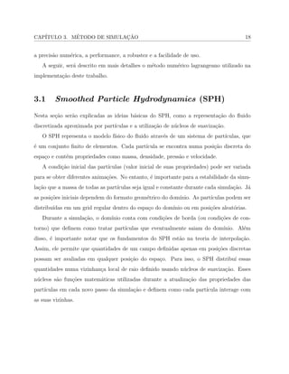 CAP´ITULO 3. M´ETODO DE SIMULAC¸ ˜AO 18
a precis˜ao num´erica, a performance, a robustez e a facilidade de uso.
A seguir, ser´a descrito em mais detalhes o m´etodo num´erico lagrangeano utilizado na
implementa¸c˜ao deste trabalho.
3.1 Smoothed Particle Hydrodynamics (SPH)
Nesta se¸c˜ao ser˜ao explicadas as ideias b´asicas do SPH, como a representa¸c˜ao do ﬂuido
discretizada aproximada por part´ıculas e a utiliza¸c˜ao de n´ucleos de suaviza¸c˜ao.
O SPH representa o modelo f´ısico do ﬂuido atrav´es de um sistema de part´ıculas, que
´e um conjunto ﬁnito de elementos. Cada part´ıcula se encontra numa posi¸c˜ao discreta do
espa¸co e cont´em propriedades como massa, densidade, press˜ao e velocidade.
A condi¸c˜ao inicial das part´ıculas (valor inicial de suas propriedades) pode ser variada
para se obter diferentes anima¸c˜oes. No entanto, ´e importante para a estabilidade da simu-
la¸c˜ao que a massa de todas as part´ıculas seja igual e constante durante cada simula¸c˜ao. J´a
as posi¸c˜oes iniciais dependem do formato geom´etrico do dom´ınio. As part´ıculas podem ser
distribu´ıdas em um grid regular dentro do espa¸co do dom´ınio ou em posi¸c˜oes aleat´orias.
Durante a simula¸c˜ao, o dom´ınio conta com condi¸c˜oes de borda (ou condi¸c˜oes de con-
torno) que deﬁnem como tratar part´ıculas que eventualmente saiam do dom´ınio. Al´em
disso, ´e importante notar que os fundamentos do SPH est˜ao na teoria de interpola¸c˜ao.
Assim, ele permite que quantidades de um campo deﬁnidas apenas em posi¸c˜oes discretas
possam ser avaliadas em qualquer posi¸c˜ao do espa¸co. Para isso, o SPH distribu´ı essas
quantidades numa vizinhan¸ca local de raio deﬁnido usando n´ucleos de suaviza¸c˜ao. Esses
n´ucleos s˜ao fun¸c˜oes matem´aticas utilizadas durante a atualiza¸c˜ao das propriedades das
part´ıculas em cada novo passo da simula¸c˜ao e deﬁnem como cada part´ıcula interage com
as suas vizinhas.
 