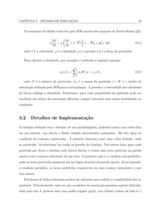 CAP´ITULO 3. M´ETODO DE SIMULAC¸ ˜AO 19
O movimento do ﬂuido ´e descrito pelo SPH atrav´es das equa¸c˜oes de Navier-Stokes [23]:
𝜌
𝐷⃗𝑣
𝐷𝑡
= 𝜌
(
∂⃗𝑣
∂𝑡
+ ⃗𝑣 ⋅ ⃗∇⃗𝑣
)
= −⃗∇𝑝 + 𝜌⃗𝑔 + Δ⃗𝑣, (3.1)
onde ⃗𝑣 ´e a velocidade, 𝜌 ´e a densidade, 𝑝 ´e a press˜ao e ⃗𝑔 ´e a for¸ca da gravidade.
Para calcular a densidade, por exemplo, ´e utilizada a seguinte equa¸c˜ao:
⟨𝜌 (𝑥)⟩ =
𝑁∑
𝑗=1
𝑚𝑗𝑊 (𝑥 − 𝑥𝑗, ℎ) , (3.2)
onde 𝑁 ´e o n´umero de part´ıculas, 𝑚𝑗 ´e a massa da part´ıcula 𝑗 e 𝑊 ´e o n´ucleo de
suaviza¸c˜ao utilizado pelo SPH para a interpola¸c˜ao. A press˜ao e a viscosidade s˜ao calculadas
de forma an´aloga a densidade. Entretanto, para cada propriedade da part´ıcula pode ser
escolhido um n´ucleo de suaviza¸c˜ao diferente, sempre buscando uma maior estabilidade na
simula¸c˜ao.
3.2 Detalhes de Implementa¸c˜ao
O dom´ınio utilizado tem o formato de um paralelep´ıpedo, podendo conter uma esfera ﬁxa
em seu interior, que desvia o ﬂuido criando interessantes anima¸c˜oes. H´a trˆes tipos de
condi¸c˜oes de contorno suportadas. A primeira funciona como uma caixa fechada, onde
as part´ıculas “ricocheteiam”em todas as paredes do dom´ınio. Nas outras duas, para cada
part´ıcula que deixa o dom´ınio pela lateral direita, ´e criada uma nova part´ıcula na parede
oposta com a mesma velocidade da que saiu. O primeiro caso ´e a condi¸c˜ao n˜ao-peri´odica,
onde as novas part´ıculas aparecem em um lugar aleat´orio da parede oposta. J´a no segundo,
a condi¸c˜ao peri´odica, as novas part´ıculas reaparecem em uma posi¸c˜ao equivalente a que
elas sa´ıram.
Estruturas de dados adicionais podem ser adotadas para reduzir a complexidade dos al-
goritmos. Primeiramente, uma vez que os n´ucleos de suaviza¸c˜ao possuem suporte limitado,
dado pelo raio ℎ, pode-se usar uma malha regular (grid), com c´elulas (cubos) de lado ℎ, e
 