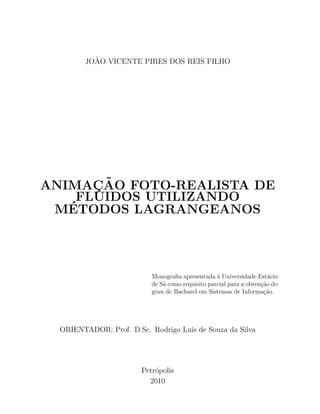JO˜AO VICENTE PIRES DOS REIS FILHO
ANIMAC¸ ˜AO FOTO-REALISTA DE
FLUIDOS UTILIZANDO
M´ETODOS LAGRANGEANOS
Monograﬁa apresentada `a Universidade Est´acio
de S´a como requisito parcial para a obten¸c˜ao do
grau de Bacharel em Sistemas de Informa¸c˜ao.
ORIENTADOR: Prof. D.Sc. Rodrigo Luis de Souza da Silva
Petr´opolis
2010
 
