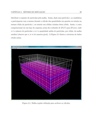 CAP´ITULO 3. M´ETODO DE SIMULAC¸ ˜AO 20
distribuir o conjunto de part´ıculas pela malha. Assim, dada uma part´ıcula 𝑖, as candidatas
a participarem com a mesma durante o c´alculo das quantidades em quest˜ao ou estar˜ao na
mesma c´elula da part´ıcula 𝑖, ou estar˜ao nas c´elulas vizinhas desta c´elula. Assim, o custo
computacional em um la¸co do esquema acima ﬁca reduzido de 𝒪 (𝑛2
) para 𝒪 (𝑛𝑚), onde
𝑛 ´e o n´umero de part´ıculas e 𝑚 ´e a quantidade m´edia de part´ıculas, por c´elula, da malha
auxiliar (observe que 𝑛 ≫ 𝑚 de maneira geral). A Figura 3.1 ilustra a estrutura de dados
citada acima.
Figura 3.1: Malha regular utilizada para acelerar os c´alculos.
 
