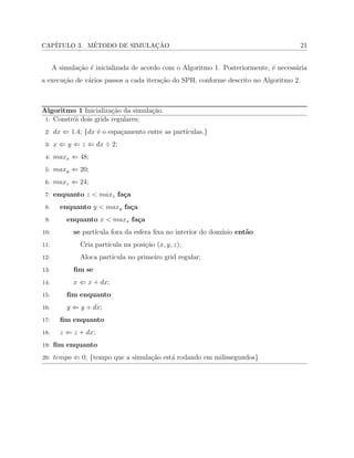 CAP´ITULO 3. M´ETODO DE SIMULAC¸ ˜AO 21
A simula¸c˜ao ´e inicializada de acordo com o Algoritmo 1. Posteriormente, ´e necess´aria
a execu¸c˜ao de v´arios passos a cada itera¸c˜ao do SPH, conforme descrito no Algoritmo 2.
Algoritmo 1 Inicializa¸c˜ao da simula¸c˜ao.
1: Constr´oi dois grids regulares;
2: 𝑑𝑥 ⇐ 1.4; {𝑑𝑥 ´e o espa¸camento entre as part´ıculas.}
3: 𝑥 ⇐ 𝑦 ⇐ 𝑧 ⇐ 𝑑𝑥 ÷ 2;
4: 𝑚𝑎𝑥𝑥 ⇐ 48;
5: 𝑚𝑎𝑥𝑦 ⇐ 20;
6: 𝑚𝑎𝑥𝑧 ⇐ 24;
7: enquanto 𝑧 < 𝑚𝑎𝑥𝑧 fa¸ca
8: enquanto 𝑦 < 𝑚𝑎𝑥𝑦 fa¸ca
9: enquanto 𝑥 < 𝑚𝑎𝑥𝑥 fa¸ca
10: se part´ıcula fora da esfera ﬁxa no interior do dom´ınio ent˜ao
11: Cria part´ıcula na posi¸c˜ao (𝑥, 𝑦, 𝑧);
12: Aloca part´ıcula no primeiro grid regular;
13: ﬁm se
14: 𝑥 ⇐ 𝑥 + 𝑑𝑥;
15: ﬁm enquanto
16: 𝑦 ⇐ 𝑦 + 𝑑𝑥;
17: ﬁm enquanto
18: 𝑧 ⇐ 𝑧 + 𝑑𝑥;
19: ﬁm enquanto
20: 𝑡𝑒𝑚𝑝𝑜 ⇐ 0; {tempo que a simula¸c˜ao est´a rodando em milissegundos}
 