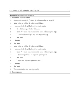 CAP´ITULO 3. M´ETODO DE SIMULAC¸ ˜AO 22
Algoritmo 2 Itera¸c˜ao da simula¸c˜ao.
1: enquanto simulando fa¸ca
2: 𝑡𝑒𝑚𝑝𝑜 ⇐ 𝑡𝑒𝑚𝑝𝑜 + 40; {avan¸ca 40 milissegundos no tempo}
3: para todas as c´elulas do primeiro grid fa¸ca
4: se essa c´elula do grid n˜ao estiver vazia ent˜ao
5: 𝐿 ⇐ Lista de part´ıculas vizinhas;
6: para 𝑃 = cada part´ıcula contida nessa c´elula do grid fa¸ca
7: AtualizaPart´ıcula(𝑃, 𝐿); {ver Algoritmo 3}
8: ﬁm para
9: ﬁm se
10: ﬁm para
11: para todas as c´elulas do primeiro grid fa¸ca
12: se essa c´elula do grid n˜ao estiver vazia ent˜ao
13: para 𝑃 = cada part´ıcula contida nessa c´elula do grid fa¸ca
14: Realoca part´ıcula no segundo grid regular;
15: ﬁm para
16: Limpa essa c´elula do primeiro grid;
17: ﬁm se
18: ﬁm para
19: Troca o primeiro grid com o segundo;
20: ﬁm enquanto
 