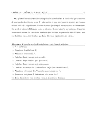 CAP´ITULO 3. M´ETODO DE SIMULAC¸ ˜AO 23
O Algoritmo 3 demonstra como cada part´ıcula ´e atualizada. ´E nessa hora que os n´ucleos
de suaviza¸c˜ao descritos na se¸c˜ao 3.1 s˜ao usados, e para que isso seja poss´ıvel precisamos
montar uma lista de part´ıculas vizinhas a atual, que estejam dentro do raio de cada n´ucleo.
Em geral, o raio escolhido para todos os n´ucleos ´e 4, que tamb´em normalmente ´e igual ao
tamanho da lateral de cada cubo usado no grid em que as part´ıculas s˜ao alocadas, pois
isso facilita a busca das vizinhas que far˜ao diferen¸ca signiﬁcativa no c´alculo.
Algoritmo 3 M´etodo AtualizaPart´ıcula (part´ıcula, lista de vizinhas).
1: 𝑃 = part´ıcula;
2: Atualiza a densidade de 𝑃;
3: Atualiza a press˜ao em 𝑃;
4: Calcula a for¸ca exercida pela press˜ao;
5: Calcula a for¸ca exercida pela gravidade;
6: Calcula a for¸ca exercida pela viscosidade;
7: Calcula a acelera¸c˜ao de 𝑃 somando as for¸cas que atuam sobre 𝑃;
8: Atualiza a velocidade de 𝑃 baseado na acelera¸c˜ao de 𝑃;
9: Atualiza a posi¸c˜ao de 𝑃 baseado na velocidade de 𝑃;
10: Trata das colis˜oes com a esfera e com a fronteira do dom´ınio;
 