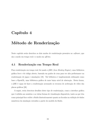 Cap´ıtulo 4
M´etodo de Renderiza¸c˜ao
Neste cap´ıtulo ser˜ao descritos os dois modos de renderiza¸c˜ao presentes no software, que
s˜ao o modo em tempo real e o modo em oﬀ-line.
4.1 Renderiza¸c˜ao em Tempo Real
Para renderiza¸c˜ao em tempo real, foi usado o jME (Java Monkey Engine), uma biblioteca
gr´aﬁca livre e de c´odigo aberto, baseada em grafos de cena para ter alta performance na
renderiza¸c˜ao de jogos e simula¸c˜oes [19]. Tal biblioteca ´e implementada utilizando como
base o OpenGL, uma biblioteca gr´aﬁca de mais baixo n´ıvel de abstra¸c˜ao. Desta forma,
o jME ´e capaz de fazer a renderiza¸c˜ao acessando os recursos de acelera¸c˜ao de v´ıdeo das
placas gr´aﬁcas [26].
A seguir, ser˜ao descritos detalhes deste tipo de renderiza¸c˜ao, como a interface gr´aﬁca
que ´e exibida aos usu´arios e as v´arias formas de visualiza¸c˜ao dispon´ıveis, tanto as que tˆem
como principal foco exibir o ﬂuido ilustrativamente quanto as focadas na exibi¸c˜ao de dados
num´ericos da simula¸c˜ao extra´ıdos a partir do modelo do ﬂuido.
24
 