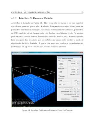 CAP´ITULO 4. M´ETODO DE RENDERIZAC¸ ˜AO 25
4.1.1 Interface Gr´aﬁca com Usu´ario
A interface ´e ilustrada na Figura 4.1. Ela ´e composta por menus e por um painel de
controle que apresenta quatro telas. A primeira delas permite que sejam feitos ajustes nos
parˆametros num´ericos da simula¸c˜ao, tais como o esquema num´erico utilizado, parˆametros
do SPH, condi¸c˜oes iniciais das part´ıculas e do dom´ınio e condi¸c˜oes de borda. Na segunda
pode ser feito o controle do ﬂuxo da simula¸c˜ao (inici´a-la, paus´a-la, etc). A terceira permite
fazer um ajuste ﬁno nos dados que s˜ao exibidos em tempo real e escolher o modo de
visualiza¸c˜ao do ﬂuido desejado. A quarta tela serve para conﬁgurar os parˆametros da
renderiza¸c˜ao em oﬀ-line e tamb´em para iniciar e controlar a mesma.
Figura 4.1: Interface Gr´aﬁca com Usu´ario e Painel de Controle.
 