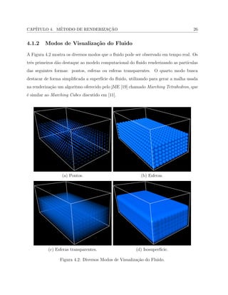 CAP´ITULO 4. M´ETODO DE RENDERIZAC¸ ˜AO 26
4.1.2 Modos de Visualiza¸c˜ao do Fluido
A Figura 4.2 mostra os diversos modos que o ﬂuido pode ser observado em tempo real. Os
trˆes primeiros d˜ao destaque ao modelo computacional do ﬂuido renderizando as part´ıculas
das seguintes formas: pontos, esferas ou esferas transparentes. O quarto modo busca
destacar de forma simpliﬁcada a superf´ıcie do ﬂuido, utilizando para gerar a malha usada
na renderiza¸c˜ao um algoritmo oferecido pelo jME [19] chamado Marching Tetrahedron, que
´e similar ao Marching Cubes discutido em [11].
(a) Pontos. (b) Esferas.
(c) Esferas transparentes. (d) Isosuperf´ıcie.
Figura 4.2: Diversos Modos de Visualiza¸c˜ao do Fluido.
 