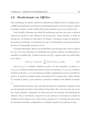 CAP´ITULO 4. M´ETODO DE RENDERIZAC¸ ˜AO 28
4.2 Renderiza¸c˜ao em Oﬀ-line
Para renderiza¸c˜ao em oﬀ-line, tamb´em foi utilizada uma biblioteca livre e de c´odigo aberto,
o PBRT, que implementa um sistema de renderiza¸c˜ao baseado em ray-tracing para a s´ıntese
de imagens realistas, usando modelos f´ısicos para intera¸c˜ao da luz com os objetos [27].
Neste trabalho, utilizamos um m´etodo de renderiza¸c˜ao que tem como base os m´etodos
cl´assicos de tra¸cado de raios (Whitted’s ray tracing) [37]. Nesses m´etodos, os dados de
entrada s˜ao: (a) Posi¸c˜ao do observador; (b) Posi¸c˜ao e orienta¸c˜ao do plano de proje¸c˜ao e
da janela de visualiza¸c˜ao; (c) Geometria da cena; (d) Propriedades materiais dos objetos
da cena; (e) Propriedades das fontes de luz.
Com essas informa¸c˜oes, aplica-se um modelo f´ısico para intera¸c˜ao entre a luz e os objetos
da cena, bem como algoritmos de visibilidade para resolver quest˜oes de sombreamento e
superf´ıcies escondidas [32]. Conforme descrito em [27], a equa¸c˜ao b´asica do modelo f´ısico
tem a forma:
𝐿𝑜 (𝑝, 𝜔𝑜) = 𝐿𝑒 (𝑝, 𝜔𝑜) +
∫
𝑆2
𝐿𝑖 (𝑝, 𝜔𝑖) 𝑓 (𝑝, 𝜔𝑜, 𝜔𝑖) 𝑑𝜔𝑖, (4.1)
onde 𝐿𝑜 (𝑝, 𝜔𝑜) ´e a radiˆancia reﬂetida no ponto 𝑝 de uma superf´ıcie, na dire¸c˜ao 𝜔𝑜,
𝐿𝑒 (𝑝, 𝜔𝑜) ´e a radiˆancia emitida pelo objeto no ponto 𝑝, na dire¸c˜ao 𝜔𝑜, 𝐿𝑖 (𝑝, 𝜔𝑖) ´e a radiˆancia
incidente na dire¸c˜ao 𝜔𝑖 e 𝑓 ´e uma fun¸c˜ao que modela o espalhamento de luz da superf´ıcie no
ponto 𝑝. A integral no segundo membro da equa¸c˜ao (4.1) ´e tomada sobre a esfera unit´aria
𝑆2
centrada no ponto 𝑝, para computar a parcela de radiˆancia total reﬂetida na dire¸c˜ao
𝜔𝑜.
Partindo desses elementos, para cada pixel da janela de visualiza¸c˜ao o algoritmo tra¸ca
um raio passando pelo pixel e pela posi¸c˜ao do observador. Este raio atua como um raio de
luz virtual, reﬂetindo e refratando nos objetos da cena, at´e um limite pr´e-estabelecido de
reﬂex˜oes. Uma vez terminado o tra¸cado de um raio, efetua-se recursivamente o c´alculo da
radiˆancia total ao longo do raio. Nesta etapa a equa¸c˜ao (4.1) ´e resolvida para cada ponto
de interse¸c˜ao encontrado, acumulando-se o resultado, segundo uma express˜ao do tipo:
 