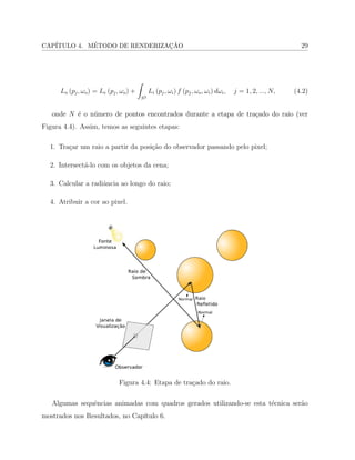 CAP´ITULO 4. M´ETODO DE RENDERIZAC¸ ˜AO 29
𝐿𝑜 (𝑝𝑗, 𝜔𝑜) = 𝐿𝑒 (𝑝𝑗, 𝜔𝑜) +
∫
𝑆2
𝐿𝑖 (𝑝𝑗, 𝜔𝑖) 𝑓 (𝑝𝑗, 𝜔𝑜, 𝜔𝑖) 𝑑𝜔𝑖, 𝑗 = 1, 2, ..., 𝑁, (4.2)
onde 𝑁 ´e o n´umero de pontos encontrados durante a etapa de tra¸cado do raio (ver
Figura 4.4). Assim, temos as seguintes etapas:
1. Tra¸car um raio a partir da posi¸c˜ao do observador passando pelo pixel;
2. Intersect´a-lo com os objetos da cena;
3. Calcular a radiˆancia ao longo do raio;
4. Atribuir a cor ao pixel.
Figura 4.4: Etapa de tra¸cado do raio.
Algumas sequˆencias animadas com quadros gerados utilizando-se esta t´ecnica ser˜ao
mostrados nos Resultados, no Cap´ıtulo 6.
 