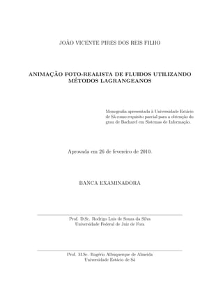 JO˜AO VICENTE PIRES DOS REIS FILHO
ANIMAC¸ ˜AO FOTO-REALISTA DE FLUIDOS UTILIZANDO
M´ETODOS LAGRANGEANOS
Monograﬁa apresentada `a Universidade Est´acio
de S´a como requisito parcial para a obten¸c˜ao do
grau de Bacharel em Sistemas de Informa¸c˜ao.
Aprovada em 26 de fevereiro de 2010.
BANCA EXAMINADORA
Prof. D.Sc. Rodrigo Luis de Souza da Silva
Universidade Federal de Juiz de Fora
Prof. M.Sc. Rog´erio Albuquerque de Almeida
Universidade Est´acio de S´a
 