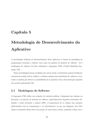 Cap´ıtulo 5
Metodologia de Desenvolvimento do
Aplicativo
A metodologia utilizada no desenvolvimento deste aplicativo se baseia no paradigma de
programa¸c˜ao orientado a objetos, bem como em padr˜oes de projetos de software. J´a a
modelagem do software foi feita utilizando a linguagem UML (Uniﬁed Modelling Lan-
guage) [10].
Essas metodologias foram escolhidas por serem atuais e permitirem mapear facilmente
conceitos do mundo real no software, reutilizar solu¸c˜oes para problemas de softwares recor-
rentes e tamb´em por oferecer a possibilidade de se produzir toda a documenta¸c˜ao seguindo
um modelo padronizado [10].
5.1 Modelagem do Software
A linguagem UML deﬁne um conjunto de nota¸c˜oes gr´aﬁcas e diagramas que ajudam na
descri¸c˜ao e no projeto de sistemas de software, particularmente daqueles constru´ıdos uti-
lizando o estilo orientado a objetos (OO). A importˆancia de se utilizar tais nota¸c˜oes
padronizadas est´a na comunica¸c˜ao e no entendimento, j´a que um diagrama bem feito
ajuda a transmitir ideias sobre um projeto de uma forma concisa, ajudando a lidar com a
30
 