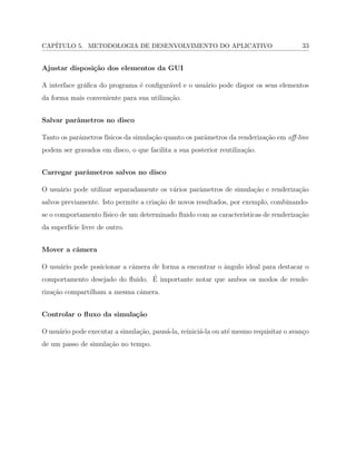 CAP´ITULO 5. METODOLOGIA DE DESENVOLVIMENTO DO APLICATIVO 33
Ajustar disposi¸c˜ao dos elementos da GUI
A interface gr´aﬁca do programa ´e conﬁgur´avel e o usu´ario pode dispor os seus elementos
da forma mais conveniente para sua utiliza¸c˜ao.
Salvar parˆametros no disco
Tanto os parˆametros f´ısicos da simula¸c˜ao quanto os parˆametros da renderiza¸c˜ao em oﬀ-line
podem ser gravados em disco, o que facilita a sua posterior reutiliza¸c˜ao.
Carregar parˆametros salvos no disco
O usu´ario pode utilizar separadamente os v´arios parˆametros de simula¸c˜ao e renderiza¸c˜ao
salvos previamente. Isto permite a cria¸c˜ao de novos resultados, por exemplo, combinando-
se o comportamento f´ısico de um determinado ﬂuido com as caracter´ısticas de renderiza¸c˜ao
da superf´ıcie livre de outro.
Mover a cˆamera
O usu´ario pode posicionar a cˆamera de forma a encontrar o ˆangulo ideal para destacar o
comportamento desejado do ﬂuido. ´E importante notar que ambos os modos de rende-
riza¸c˜ao compartilham a mesma cˆamera.
Controlar o ﬂuxo da simula¸c˜ao
O usu´ario pode executar a simula¸c˜ao, paus´a-la, reinici´a-la ou at´e mesmo requisitar o avan¸co
de um passo de simula¸c˜ao no tempo.
 