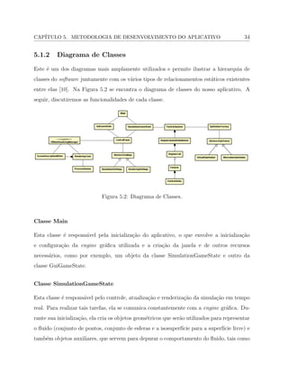 CAP´ITULO 5. METODOLOGIA DE DESENVOLVIMENTO DO APLICATIVO 34
5.1.2 Diagrama de Classes
Este ´e um dos diagramas mais amplamente utilizados e permite ilustrar a hierarquia de
classes do software juntamente com os v´arios tipos de relacionamentos est´aticos existentes
entre elas [10]. Na Figura 5.2 se encontra o diagrama de classes do nosso aplicativo. A
seguir, discutiremos as funcionalidades de cada classe.
Figura 5.2: Diagrama de Classes.
Classe Main
Esta classe ´e respons´avel pela inicializa¸c˜ao do aplicativo, o que envolve a inicializa¸c˜ao
e conﬁgura¸c˜ao da engine gr´aﬁca utilizada e a cria¸c˜ao da janela e de outros recursos
necess´arios, como por exemplo, um objeto da classe SimulationGameState e outro da
classe GuiGameState.
Classe SimulationGameState
Esta classe ´e respons´avel pelo controle, atualiza¸c˜ao e renderiza¸c˜ao da simula¸c˜ao em tempo
real. Para realizar tais tarefas, ela se comunica constantemente com a engine gr´aﬁca. Du-
rante sua inicializa¸c˜ao, ela cria os objetos geom´etricos que ser˜ao utilizados para representar
o ﬂuido (conjunto de pontos, conjunto de esferas e a isosuperf´ıcie para a superf´ıcie livre) e
tamb´em objetos auxiliares, que servem para depurar o comportamento do ﬂuido, tais como
 