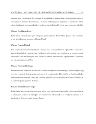 CAP´ITULO 5. METODOLOGIA DE DESENVOLVIMENTO DO APLICATIVO 35
vetores para visualiza¸c˜ao dos campos de velocidade e acelera¸c˜ao e caixas para representar
os limites do dom´ınio de simula¸c˜ao e a malha utilizada para organizar as part´ıculas. Al´em
disso, tamb´em ´e respons´avel pela cria¸c˜ao do objeto ParticleSystem que representa o ﬂuido.
Classe GuiGameState
Esta classe ´e respons´avel pela cria¸c˜ao e gerenciamento da interface gr´aﬁca com o usu´ario
e por inicializar os menus e o ControlPanel.
Classe ControlPanel
Um objeto da classe ControlPanel ´e criado pelo GuiGameState e representa e controla a
janela do painel de controle, que ´e utilizado pelo usu´ario para conﬁgurar os parˆametros de
simula¸c˜ao e de renderiza¸c˜ao, para controlar o ﬂuxo da simula¸c˜ao e para iniciar o processo
de renderiza¸c˜ao em oﬀ-line.
Classe AbstractSettings
Esta classe abstrata serve de base para outras duas (SimulationSettings e RenderingSettings)
que s˜ao respons´aveis por armazenar dados de conﬁgura¸c˜ao. Ela cont´em as funcionalidades
b´asicas para esta tarefa, como por exemplo m´etodos para a serializa¸c˜ao e leitura de objetos
e vari´aveis para arquivos de texto.
Classe SimulationSettings
Esta classe serve como interface para salvar e recuperar em disco todos os dados relativos
a simula¸c˜ao, como por exemplo, os parˆametros relacionados `as condi¸c˜oes iniciais e os
parˆametros f´ısicos e num´ericos do ﬂuido.
 