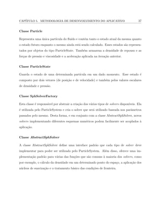 CAP´ITULO 5. METODOLOGIA DE DESENVOLVIMENTO DO APLICATIVO 37
Classe Particle
Representa uma ´unica part´ıcula do ﬂuido e cont´em tanto o estado atual da mesma quanto
o estado futuro enquanto o mesmo ainda est´a sendo calculado. Esses estados s˜ao represen-
tados por objetos do tipo ParticleState. Tamb´em armazena a densidade de repouso e as
for¸cas de press˜ao e viscosidade e a acelera¸c˜ao aplicada na itera¸c˜ao anterior.
Classe ParticleState
Guarda o estado de uma determinada part´ıcula em um dado momento. Esse estado ´e
composto por dois vetores (de posi¸c˜ao e de velocidade) e tamb´em pelos valores escalares
de densidade e press˜ao.
Classe SphSolverFactory
Esta classe ´e respons´avel por abstrair a cria¸c˜ao dos v´arios tipos de solvers dispon´ıveis. Ela
´e utilizada pelo ParticleSystem e cria o solver que ser´a utilizado baseada nos parˆametros
passados pelo mesmo. Desta forma, e em conjunto com a classe AbstractSphSolver, novos
solvers implementando diferentes esquemas num´ericos podem facilmente ser acoplados `a
aplica¸c˜ao.
Classe AbstractSphSolver
A classe AbstractSphSolver deﬁne uma interface padr˜ao que cada tipo de solver deve
implementar para poder ser utilizado pelo ParticleSystem. Al´em disso, oferece uma im-
plementa¸c˜ao padr˜ao para v´arias das fun¸c˜oes que s˜ao comuns `a maioria dos solvers, como
por exemplo, o c´alculo da densidade em um determinado ponto do espa¸co, a aplica¸c˜ao dos
n´ucleos de suaviza¸c˜ao e o tratamento b´asico das condi¸c˜oes de fronteira.
 