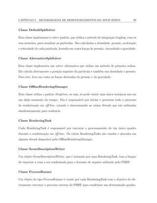 CAP´ITULO 5. METODOLOGIA DE DESENVOLVIMENTO DO APLICATIVO 38
Classe DefaultSphSolver
Esta classe implementa o solver padr˜ao, que utiliza o m´etodo de integra¸c˜ao leapfrog, com ou
sem mem´oria, para atualizar as part´ıculas. S˜ao calculadas a densidade, press˜ao, acelera¸c˜ao
e velocidade de cada part´ıcula, levando em conta for¸cas de press˜ao, viscosidade e gravidade.
Classe AlternativeSphSolver
Esta classe implementa um solver alternativo que utiliza um m´etodo de primeira ordem.
Ele calcula diretamente a posi¸c˜ao seguinte da part´ıcula e tamb´em sua densidade e press˜ao.
Para isto, leva em conta as for¸cas derivadas da press˜ao e da gravidade.
Classe OﬄineRenderingManager
Esta classe utiliza o padr˜ao Singleton, ou seja, s´o pode existir uma ´unica instˆancia sua em
um dado momento do tempo. Ela ´e respons´avel por iniciar e gerenciar todo o processo
de renderiza¸c˜ao em oﬀ-line, criando e sincronizando as v´arias threads que s˜ao utilizadas
simultaneamente para realiz´a-lo.
Classe RenderingTask
Cada RenderingTask ´e respons´avel por executar o processamento de um ´unico quadro
durante a renderiza¸c˜ao em oﬀ-line. Os v´arios RenderingTasks s˜ao criados e alocados em
alguma thread dispon´ıvel pelo OﬄineRenderingManager.
Classe SceneDescriptionWriter
Um objeto SceneDescriptionWriter, que ´e acionado por uma RenderingTask, tem a fun¸c˜ao
de exportar a cena a ser renderizada para o formato de arquivo utilizado pelo PBRT.
Classe ProcessRunner
Um objeto do tipo ProcessRunner ´e criado por cada RenderingTask com o objetivo de efe-
tivamente executar o processo externo do PBRT para renderizar um determinado quadro.
 