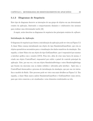 CAP´ITULO 5. METODOLOGIA DE DESENVOLVIMENTO DO APLICATIVO 39
5.1.3 Diagramas de Sequˆencia
Este tipo de diagrama descreve as intera¸c˜oes de um grupo de objetos em um determinado
cen´ario da aplica¸c˜ao, ilustrando o comportamento dinˆamico e colaborativo dos mesmos
para realizar uma determinada tarefa [10].
A seguir, ser˜ao descritos os diagramas de sequˆencia dos principais cen´arios do software.
Inicializa¸c˜ao da Aplica¸c˜ao
O diagrama de sequˆencia que ilustra a inicializa¸c˜ao da aplica¸c˜ao pode ser visto na Figura 5.3.
A classe Main come¸ca inicializando um objeto do tipo SimulationGameState, que cria os
objetos geom´etricos necess´arios para a visualiza¸c˜ao dos dados num´ericos da simula¸c˜ao. Em
seguida, a classe Main cria um objeto do tipo GuiGameState, que ´e respons´avel por montar
a interface gr´aﬁca com o usu´ario (GUI). Para isto, al´em de criar uma barra de menus, ´e
criado um objeto ControlPanel, respons´avel por exibir o painel de controle principal da
aplica¸c˜ao. Este, por sua vez, cria um objeto SimulationSettings e outro RenderingSettings
que ﬁcar˜ao em sincronia com os dados exibidos e alterados pela interface. Ap´os isso, o
ControlPanel desencadeia o processo de inicializa¸c˜ao da simula¸c˜ao, que por sua vez inicia-
liza o modelo do ﬂuido. Este processo pode ser visto com mais detalhes na Figura 5.4. Em
seguida, a classe Main marca ambos SimulationGameState e GuiGameState como ativos,
para que estes comecem a ser atualizados e seus elementos renderizados na tela.
 