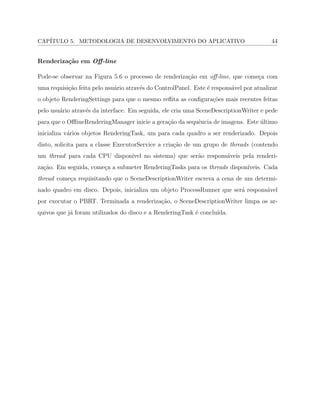 CAP´ITULO 5. METODOLOGIA DE DESENVOLVIMENTO DO APLICATIVO 44
Renderiza¸c˜ao em Oﬀ-line
Pode-se observar na Figura 5.6 o processo de renderiza¸c˜ao em oﬀ-line, que come¸ca com
uma requisi¸c˜ao feita pelo usu´ario atrav´es do ControlPanel. Este ´e respons´avel por atualizar
o objeto RenderingSettings para que o mesmo reﬂita as conﬁgura¸c˜oes mais recentes feitas
pelo usu´ario atrav´es da interface. Em seguida, ele cria uma SceneDescriptionWriter e pede
para que o OﬄineRenderingManager inicie a gera¸c˜ao da sequˆencia de imagens. Este ´ultimo
inicializa v´arios objetos RenderingTask, um para cada quadro a ser renderizado. Depois
disto, solicita para a classe ExecutorService a cria¸c˜ao de um grupo de threads (contendo
um thread para cada CPU dispon´ıvel no sistema) que ser˜ao respons´aveis pela renderi-
za¸c˜ao. Em seguida, come¸ca a submeter RenderingTasks para os threads dispon´ıveis. Cada
thread come¸ca requisitando que o SceneDescriptionWriter escreva a cena de um determi-
nado quadro em disco. Depois, inicializa um objeto ProcessRunner que ser´a respons´avel
por executar o PBRT. Terminada a renderiza¸c˜ao, o SceneDescriptionWriter limpa os ar-
quivos que j´a foram utilizados do disco e a RenderingTask ´e conclu´ıda.
 