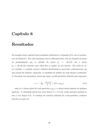 Cap´ıtulo 6
Resultados
Os exemplos deste cap´ıtulo foram simulados utilizando-se a Equa¸c˜ao (3.1) com os parˆame-
tros da Tabela 6.1. Em cada simula¸c˜ao usou-se 4393 part´ıculas, com um dom´ınio na forma
de paralelep´ıpedo que se estende do ponto 𝑝1 = (0, 0, 0) at´e o ponto
𝑝2 = (48, 20, 24) contendo uma esfera ﬁxa (e r´ıgida) em seu interior. Em todos os ca-
sos exibidos, a condi¸c˜ao inicial ´e deﬁnida distribuindo-se part´ıculas uniformemente em
uma por¸c˜ao do dom´ınio, espa¸cadas 1.4 unidades de medida em cada dire¸c˜ao coordenada.
A velocidade tem intensidade inicial que segue o perﬁl parab´olico deﬁnido pela express˜ao:
𝑣𝑥 = −
(
𝑦 −
𝑦𝑚𝑎𝑥
2
)2
+ (3.5 × 𝑦𝑚𝑎𝑥) (6.1)
onde 𝑦 ´e a altura inicial de cada part´ıcula e 𝑦𝑚𝑎𝑥 ´e a altura inicial m´axima de qualquer
part´ıcula. A velocidade inicial tem vetor diretor ⃗𝑣 = (1, 0, 0), sendo portanto paralela ao
eixo 𝑥 (ver Figura 6.1). A condi¸c˜ao de contorno utilizada foi a n˜ao-peri´odica, conforme
descrito na se¸c˜ao 3.2.
46
 
