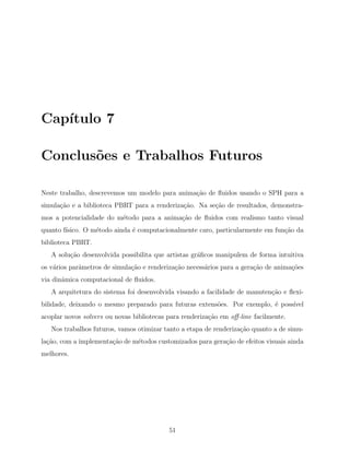 Cap´ıtulo 7
Conclus˜oes e Trabalhos Futuros
Neste trabalho, descrevemos um modelo para anima¸c˜ao de ﬂuidos usando o SPH para a
simula¸c˜ao e a biblioteca PBRT para a renderiza¸c˜ao. Na se¸c˜ao de resultados, demonstra-
mos a potencialidade do m´etodo para a anima¸c˜ao de ﬂuidos com realismo tanto visual
quanto f´ısico. O m´etodo ainda ´e computacionalmente caro, particularmente em fun¸c˜ao da
biblioteca PBRT.
A solu¸c˜ao desenvolvida possibilita que artistas gr´aﬁcos manipulem de forma intuitiva
os v´arios parˆametros de simula¸c˜ao e renderiza¸c˜ao necess´arios para a gera¸c˜ao de anima¸c˜oes
via dinˆamica computacional de ﬂuidos.
A arquitetura do sistema foi desenvolvida visando a facilidade de manuten¸c˜ao e ﬂexi-
bilidade, deixando o mesmo preparado para futuras extens˜oes. Por exemplo, ´e poss´ıvel
acoplar novos solvers ou novas bibliotecas para renderiza¸c˜ao em oﬀ-line facilmente.
Nos trabalhos futuros, vamos otimizar tanto a etapa de renderiza¸c˜ao quanto a de simu-
la¸c˜ao, com a implementa¸c˜ao de m´etodos customizados para gera¸c˜ao de efeitos visuais ainda
melhores.
51
 