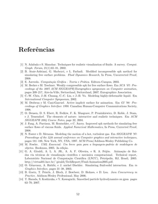 Referˆencias
[1] N. Adabala e S. Manohar. Techniques for realistic visualization of ﬂuids: A survey. Comput.
Graph. Forum, 21(1):65–81, 2002.
[2] B. Ataie-Ashtiani, G. Shobeyri, e L. Farhadi. Modiﬁed incompressible sph method for
simulating free surface problems. Fluid Dynamics Research, In Press, Uncorrected Proof,
2008.
[3] E. Azevedo. Computa¸c˜ao Gr´aﬁca - Teoria e Pr´atica. Editora Campus, 2003.
[4] M. Becker e M. Teschner. Weakly compressible sph for free surface ﬂows. Em SCA ’07: Pro-
ceedings of the 2007 ACM SIGGRAPH/Eurographics symposium on Computer animation,
pages 209–217, Aire-la-Ville, Switzerland, Switzerland, 2007. Eurographics Association.
[5] C.-W. Chiu, J.-H. Chuang, C.-C. Lin, e J.-B. Yu. Modeling highly-deformable liquid. Em
International Computer Symposium, 2002.
[6] M. Desbrun e M. Cani-Gascuel. Active implicit surface for animation. Em GI ’98: Pro-
ceedings of Graphics Interface 1998. Canadian Human-Computer Communications Society,
1998.
[7] O. Deusen, D. S. Ebert, R. Fedkiw, F. K. Musgrave, P. Prusinkiewicz, D. Roble, J. Stam,
e J. Tessendorf. The elements of nature: interactive and realistic techniques. Em ACM
SIGGRAPH 2004 Course Notes, page 32, 2004.
[8] J. Fang, A. Parriaux, M. Rentschler, e C. Ancey. Improved sph methods for simulating free
surface ﬂows of viscous ﬂuids. Applied Numerical Mathematics, In Press, Corrected Proof,
2008.
[9] N. Foster e D. Metaxas. Modeling the motion of a hot, turbulent gas. Em SIGGRAPH ’97:
Proceedings of the 24th annual conference on Computer graphics and interactive techniques,
pages 181–188, New York, NY, USA, 1997. ACM Press/Addison-Wesley Publishing Co.
[10] M. Fowler. UML Essencial: Um breve guia para a linguagem-padr˜ao de modelagem de
objetos. Bookman, 2005. 3a edi¸c˜ao.
[11] G. A. Giraldi, A. L. A. JR., A. A. F. Oliveira, e R. A. Feij´oo. Anima¸c˜ao de ﬂui-
dos via t´ecnicas de visualiza¸c˜ao cient´ıﬁca e mecˆanica computacional. Technical report,
Laborat´orio Nacional de Computa¸c˜ao Cient´ıﬁca (LNCC), Petr´opolis, RJ, Brasil, 2005.
http://virtual01.lncc.br/˜giraldi/TechReport/Fluid-Animation2005.pdf.
[12] O. G´enevaux, A. Habibi, e J. michel Dischler. Simulating ﬂuid-solid interaction. Em in
Graphics Interface, pages 31–38, 2003.
[13] B. Goetz, T. Peierls, J. Bloch, J. Bowbeer, D. Holmes, e D. Lea. Java Concurrency in
Practice. Addison-Wesley Professional, May 2006.
[14] T. Harada, S. Koshizuka, e Y. Kawaguchi. Smoothed particle hydrodynamics on gpus. pages
63–70, 2007.
52
 
