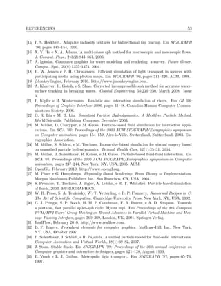 REFERˆENCIAS 53
[15] P. S. Heckbert. Adaptive radiosity textures for bidirectional ray tracing. Em SIGGRAPH
’90, pages 145–154, 1990.
[16] X. Y. Hu e N. A. Adams. A multi-phase sph method for macroscopic and mesoscopic ﬂows.
J. Comput. Phys., 213(2):844–861, 2006.
[17] A. Iglesias. Computer graphics for water modeling and rendering: a survey. Future Gener.
Comput. Syst., 20(8):1355–1374, 2004.
[18] H. W. Jensen e P. H. Christensen. Eﬃcient simulation of light transport in scences with
participating media using photon maps. Em SIGGRAPH ’98, pages 311–320. ACM, 1998.
[19] jMonkeyEngine, February 2010. http://www.jmonkeyengine.com.
[20] A. Khayyer, H. Gotoh, e S. Shao. Corrected incompressible sph method for accurate water-
surface tracking in breaking waves. Coastal Engineering, 55:236–250, March 2008. Issue
3.
[21] P. Kipfer e R. Westermann. Realistic and interactive simulation of rivers. Em GI ’06:
Proceedings of Graphics Interface 2006, pages 41–48. Canadian Human-Computer Commu-
nications Society, 2006.
[22] G. R. Liu e M. B. Liu. Smoothed Particle Hydrodynamics: A Meshfree Particle Method.
World Scientiﬁc Publishing Company, December 2003.
[23] M. M¨uller, D. Charypar, e M. Gross. Particle-based ﬂuid simulation for interactive appli-
cations. Em SCA ’03: Proceedings of the 2003 ACM SIGGRAPH/Eurographics symposium
on Computer animation, pages 154–159, Aire-la-Ville, Switzerland, Switzerland, 2003. Eu-
rographics Association.
[24] M. M¨uller, S. Schirm, e M. Teschner. Interactive blood simulation for virtual surgery based
on smoothed particle hydrodynamics. Technol. Health Care, 12(1):25–31, 2004.
[25] M. M¨uller, B. Solenthaler, R. Keiser, e M. Gross. Particle-based ﬂuid-ﬂuid interaction. Em
SCA ’05: Proceedings of the 2005 ACM SIGGRAPH/Eurographics symposium on Computer
animation, pages 237–244, New York, NY, USA, 2005. ACM.
[26] OpenGL, February 2010. http://www.opengl.org.
[27] M. Pharr e G. Humphreys. Physically Based Rendering: From Theory to Implementation.
Morgan Kaufmann Publishers Inc., San Francisco, CA, USA, 2004.
[28] S. Premoze, T. Tasdizen, J. Bigler, A. Lefohn, e R. T. Whitaker. Particle-based simulation
of ﬂuids, 2003. EUROGRAPHICS.
[29] W. H. Press, S. A. Teukolsky, W. T. Vetterling, e B. P. Flannery. Numerical Recipes in C:
The Art of Scientiﬁc Computing. Cambridge University Press, New York, NY, USA, 1992.
[30] G. J. Pringle, S. P. Booth, H. M. P. Couchman, F. R. Pearce, e A. D. Simpson. Towards
a portable, fast parallel ap3m-sph code: Hydra mpi. Em Proceedings of the 8th European
PVM/MPI Users’ Group Meeting on Recent Advances in Parallel Virtual Machine and Mes-
sage Passing Interface, pages 360–369, London, UK, 2001. Springer-Verlag.
[31] RealFlow, February 2010. http://www.realﬂow.com.
[32] D. F. Rogers. Procedural elements for computer graphics. McGraw-Hill, Inc., New York,
NY, USA, October 1997.
[33] B. Solenthaler, J. Schl¨aﬂi, e R. Pajarola. A uniﬁed particle model for ﬂuid-solid interactions.
Computer Animation and Virtual Worlds, 18(1):69–82, 2007.
[34] J. Stam. Stable ﬂuids. Em SIGGRAPH ’99: Proceedings of the 26th annual conference on
Computer graphics and interactive techniques, pages 121–128, August 1999.
[35] E. Veach e L. J. Guibas. Metropolis light transport. Em SIGGRAPH ’97, pages 65–76,
1997.
 