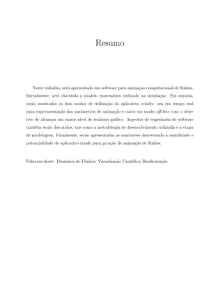 Resumo
Neste trabalho, ser´a apresentado um software para anima¸c˜ao computacional de ﬂuidos.
Inicialmente, ser´a discutido o modelo matem´atico utilizado na simula¸c˜ao. Em seguida,
ser˜ao mostrados os dois modos de utiliza¸c˜ao do aplicativo criado: um em tempo real
para experimenta¸c˜ao dos parˆametros de anima¸c˜ao e outro em modo oﬀ-line com o obje-
tivo de alcan¸car um maior n´ıvel de realismo gr´aﬁco. Aspectos de engenharia de software
tamb´em ser˜ao discutidos, tais como a metodologia de desenvolvimento utilizada e a etapa
de modelagem. Finalmente, ser˜ao apresentadas as conclus˜oes descrevendo a usabilidade e
potencialidade do aplicativo criado para gera¸c˜ao de anima¸c˜ao de ﬂuidos.
Palavras-chave: Dinˆamica de Fluidos; Visualiza¸c˜ao Cient´ıﬁca; Renderiza¸c˜ao.
 