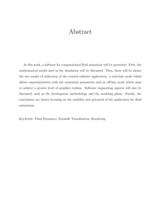 Abstract
In this work, a software for computational ﬂuid animation will be presented. First, the
mathematical model used in the simulation will be discussed. Then, there will be shown
the two modes of utilization of the created software application: a real-time mode which
allows experimentation with the animation parameters and an oﬀ-line mode which aims
to achieve a greater level of graphics realism. Software engineering aspects will also be
discussed, such as the development methodology and the modeling phase. Finally, the
conclusions are shown focusing on the usability and potential of the application for ﬂuid
animations.
Keywords: Fluid Dynamics; Scientiﬁc Visualization; Rendering.
 