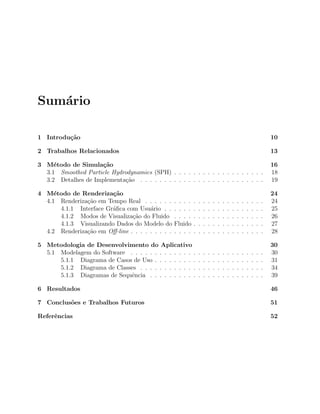 Sum´ario
1 Introdu¸c˜ao 10
2 Trabalhos Relacionados 13
3 M´etodo de Simula¸c˜ao 16
3.1 Smoothed Particle Hydrodynamics (SPH) . . . . . . . . . . . . . . . . . . . 18
3.2 Detalhes de Implementa¸c˜ao . . . . . . . . . . . . . . . . . . . . . . . . . . 19
4 M´etodo de Renderiza¸c˜ao 24
4.1 Renderiza¸c˜ao em Tempo Real . . . . . . . . . . . . . . . . . . . . . . . . . 24
4.1.1 Interface Gr´aﬁca com Usu´ario . . . . . . . . . . . . . . . . . . . . . 25
4.1.2 Modos de Visualiza¸c˜ao do Fluido . . . . . . . . . . . . . . . . . . . 26
4.1.3 Visualizando Dados do Modelo do Fluido . . . . . . . . . . . . . . . 27
4.2 Renderiza¸c˜ao em Oﬀ-line . . . . . . . . . . . . . . . . . . . . . . . . . . . . 28
5 Metodologia de Desenvolvimento do Aplicativo 30
5.1 Modelagem do Software . . . . . . . . . . . . . . . . . . . . . . . . . . . . 30
5.1.1 Diagrama de Casos de Uso . . . . . . . . . . . . . . . . . . . . . . . 31
5.1.2 Diagrama de Classes . . . . . . . . . . . . . . . . . . . . . . . . . . 34
5.1.3 Diagramas de Sequˆencia . . . . . . . . . . . . . . . . . . . . . . . . 39
6 Resultados 46
7 Conclus˜oes e Trabalhos Futuros 51
Referˆencias 52
 