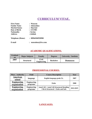 CURRICULUM VITAE.
First Name : Waseem
Family Name : Almasalma
Marital Status : Married
Date of Birth : 3/3/1983
Nationality : Syrian
Address : Jeddah
Telephone (Home) : 00966560520900
E-mail : massalma@live.com
ACADEMIC QUALIFICATIONS.
Graduati
on
Major Subjects Faculty Degrees University / Institute
2007 Structural
Civil
Engineering
Bachelors Damascus
PROFESSIONAL COURSES.
Place , Authority Field Course Description Year
American
school
language English language grade 5A 2007
Engineering
organization
Engineering
programs
Etabs 2008
Engineering
organization
Engineering
programs
AutoCAD + AutoCAD Structural Detailing
+ Revit Structural + Etabs and Safe
2012-2015
LANGUAGES.
 