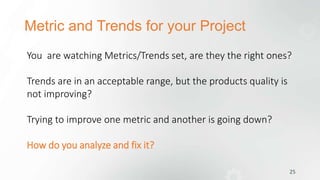 Metric and Trends for your Project
25
You are watching Metrics/Trends set, are they the right ones?
Trends are in an acceptable range, but the products quality is
not improving?
Trying to improve one metric and another is going down?
How do you analyze and fix it?
 