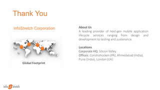 Thank You
Global Footprint
About Us
A leading provider of next-gen mobile application
lifecycle services ranging from design and
development to testing and sustenance.
Locations
Corporate HQ: Silicon Valley
Offices: Conshohocken (PA), Ahmedabad (India),
Pune (India), London (UK)
InfoStretch Corporation
 