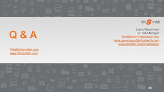 ©2015 InfoStretch Corporation. All rights reserved. 46
Q & A
Liana Gevorgyan
Sr. QA Manager
InfoStretch Corporation Inc.
liana.gevorgyan@infostretch.com
www.linkedin.com/in/lianag/en
Info@infostretch.com
www.infostretch.com
 