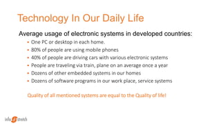 Technology In Our Daily Life
Average usage of electronic systems in developed countries:
 One PC or desktop in each home.
 80% of people are using mobile phones
 40% of people are driving cars with various electronic systems
 People are traveling via train, plane on an average once a year
 Dozens of other embedded systems in our homes
 Dozens of software programs in our work place, service systems
Quality of all mentioned systems are equal to the Quality of life!
 