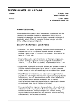 Executive Summary
Proven leader with successful senior management experience in both the
construction and engineering services environments. Track record in
developing and executing successful strategies that deliver profitable and
sustainable growth. Effectively managing electrical business unit whilst
driving solid year on year profit growth.
Executive Performance Benchmarks
• Converted a loss making engineering services business to break even in
one year (2012-2013). Continued to drive the business profitability
providing EBIT of 10% in 2013-2014; 9% in 2014-2015, and currently on
target for 10% this year.
• Design and execution of growth strategies for the engineering services
business resulting in significant year on year growth in sales.19% in
2013-2014, 23.5% in 2014-2015, on track to deliver 33% in 2015 - 2016.
• Proven leader of electrical construction business with business turnover of
$300M annually. Provided leadership for team of 15 project managers.
Point of contact for monthly financial reporting, contract and client issues
• Project Director for cost planning and subsequent management of two
project teams delivering the BER mountains regions schools project ($27M
contract value), and BER western regions schools project ($8M contract
value). Project Director providing tender input and subsequent
management over three project teams delivering the Westfield’s precinct
on Castlereagh street Sydney ($40M contract value)
• Demonstrated ability to implement strategies that are both complimentary
and compliant with company culture. Successful implantation of the green
tree services module in the engineering services business. Directly
responsible for driving workflow and documentation initiatives delivering
quality, efficiency and improved profitability.
CURRICULUM VITAE - IAN MONTAGUE
Address 32 Bourke Street
Queens Park NSW 2022
Contact m: 0405 695 687
e: montagueian7@gmail.com
 