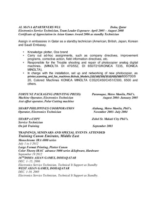 AL MANA &PARTRNERS WLL Doha, Qatar
Electronics Service Technician, Team Leader Exposure- April 2005 – August 2008
Certificate of Appreciation in Asian Games Award 2006 as standby Technician
Assign in embassies in Qatar as a standby technician (American, British, Japan, Korean
and Saudi Embassy.
• Knowledge plotter, Oce brand
• Carry out ad-hoc assignments, such as company directives, improvement
programs, corrective action, field information directives, etc.
• Responsible for the Trouble shooting and repair of photocopier analog digital
machines. (MINOLTA DI 470/552, DI 650/7210/KONICA 7235, KONICA
MINOLTA).
• In charge with the installation, set up and networking of new photocopier, as
printer,scanning_and_fax_machines.Bizhub_Models,210/160/350/3510/420/500/600/700/9
20, Colored Machines KONICA MINOLTA C352/C450/C451/C500, 6500 and
others.
FORTUNE PACKAGING (PRINTING PRESS) Paranaque, Metro Manila, Phil’s.
Machine Operator, Electronics Technician August 2004- January 2005
Asst offset operator, Polar Cutting machine
SHARP PHILIPPINES COORPORATION Alabang, Metro Manila, Phil’s.
Operator, Electronics Technician November 2003- July 2004
SHARP e-COPY Zobel St. Makati City Phil’s.
Service Technician
On job Training September 2003
TRAININGS, SEMINARS AND SPECIAL EVENTS ATTENDED
Training Canon Emirates, Middle East.
Monochrome IRA 4000 series
July 1 to 3 2012
Large Format Printing, Plotter Canon
Color Theory IRAC advance 5000 series &Software, Hardware
September 19 2012
16THDOHA ASIAN GAMES, DOHAQATAR
DEC. 1- 15, 2006
Electronics Service Technician, Technical It Support as Standby
WEST ASIAN GAMES, DOHAQATAR
DEC. 1-10, 2005
Electronics Service Technician, Technical It Support as Standby.
 