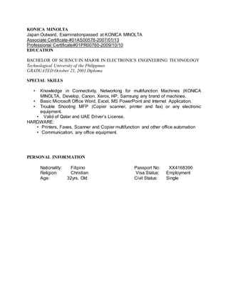 KONICA MINOLTA
Japan Outward, Examinationpassed at KONICA MINOLTA
Associate Certificate-#01AS00576-2007/01/13
Professional Certificate#01PR00760-2009/10/10
EDUCATION
BACHELOR OF SCIENCE IN MAJOR IN ELECTRONICS ENGINEERING TECHNOLOGY
Technological University of the Philippines
GRADUATED October 21, 2003 Diploma
SPECIAL SKILLS
• Knowledge in Connectivity, Networking for multifunction Machines (KONICA
MINOLTA, Develop, Canon, Xerox, HP, Samsung any brand of machines.
• Basic Microsoft Office Word, Excel, MS PowerPoint and Internet Application.
• Trouble Shooting MFP (Copier scanner, printer and fax) or any electronic
equipment.
• Valid of Qatar and UAE Driver’s License.
HARDWARE:
• Printers, Faxes, Scanner and Copier multifunction and other office automation
• Communication, any office equipment.
PERSONAL INFORMATION
Nationality: Filipino Passport No: XX4168390
Religion: Christian Visa Status: Employment
Age: 32yrs. Old Civil Status: Single
 