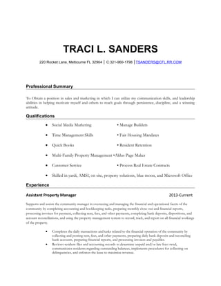 TRACI L. SANDERS
220 Rocket Lane, Melbourne FL 32904 │ C:321-960-1798 │TSANDERS@CFL.RR.COM
Professional Summary
To Obtain a position in sales and marketing in which I can utilize my communication skills, and leadership
abilities in helping motivate myself and others to reach goals through persistence, discipline, and a winning
attitude.
Qualifications
• Social Media Marketing • Manage Builders
• Time Management Skills • Fair Housing Mandates
• Quick Books • Resident Retention
• Multi-Family Property Management •Aldus Page Maker
• Customer Service • Process Real Estate Contracts
• Skilled in yardi, AMSI, on site, property solutions, blue moon, and Microsoft Office
Experience
Assistant Property Manager 2013-Current
Supports and assists the community manager in overseeing and managing the financial and operational facets of the
community by completing accounting and bookkeeping tasks, preparing monthly close-out and financial reports,
processing invoices for payment, collecting rent, fees, and other payments, completing bank deposits, dispositions, and
account reconciliations, and using the property management system to record, track, and report on all financial workings
of the property.
• Completes the daily transactions and tasks related to the financial operation of the community by
collecting and posting rent, fees, and other payments, preparing daily bank deposits and reconciling
bank accounts, preparing financial reports, and processing invoices and payables.
• Reviews resident files and accounting records to determine unpaid and/or late fees owed,
communicates residents regarding outstanding balances, implements procedures for collecting on
delinquencies, and enforces the lease to maximize revenue.
 