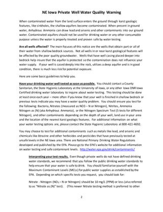 NE Iowa Private Well Water Quality Warning
2
When contaminated water from the land surface enters the ground through karst geologic
features, like sinkholes, the shallow aquifers become contaminated. When present in ground
water, Anhydrous Ammonia can draw lead and arsenic and other contaminants into our ground
water. Contaminated aquifers should not be used for drinking water or any other consumable
purpose unless the water is properly treated and proven safe by water testing.
Are all wells affected? The main focuses of this notice are the wells that obtain part or all of
their water from shallow bedrock sources. Not all wells in or near karst geological features will
be affected by the poor quality groundwater. Wells that have well casing placed deeper into
bedrock help insure that the aquifer is protected so the contamination does not influence your
water supply. If your well is cased deeply into the rock, utilizes a deep aquifer and is in good
condition, there is much less risk for potential exposure.
Here are some basic guidelines to help you.
Have your drinking water well tested as soon as possible. You should contact a County
Sanitarian, the State Hygienic Laboratory at the University of Iowa, or any other Iowa DNR Iowa
Certified drinking water laboratory to inquire about water testing. This testing should be done
at least once each year – more often if you know that your well is finished in shallow bedrock or
previous tests indicate you may have a water quality problem. You should ensure you test for
the following: Bacteria, Nitrates (measured as NO3 – N or Nitrogen), Nitrites, Ammonia
Nitrogen as (N) (aka Anhydrous Ammonia), or the Nitrogen Spectrum Test (5 tests for different
Nitrogen), and other contaminants depending on the depth of your well, land use in your area
and the location of the nearest karst geologic features. For additional information on what
your water testing options are, please contact the State Hygienic Laboratory at 800-421-4692.
You may choose to test for additional contaminants such as metals like lead, and arsenic and
chemicals like Atrazine and other herbicides and pesticides that have previously tested at
unsafe levels in the NE Iowa area. There are National Primary Drinking Water Regulations
developed and published by the EPA. Please go to the EPA’s website for additional information
on water testing and safe contaminant levels. http://water.epa.gov/drink/contaminants/
Interpreting yourtest results. Even though private wells do not have defined drinking
water standards, we recommend that you follow the public drinking water standards to
help ensure that your water is safe to drink. You should familiarize yourself with the
Maximum Contaminant Levels (MCLs) for public water supplies as established by the
EPA. Depending on which specific tests you request, you should look for:
Nitrate - Nitrogen (NO3 – N or Nitrogen) should be 10 mg/L (PPM) or less (also referred
to as “Nitrate as (N)” test). (This newer Nitrate testing method is preferred to other
 