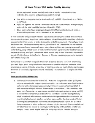 NE Iowa Private Well Water Quality Warning
3
Nitrate testing as it is more precisely indicative of harmful contamination from
herbicides (like Atrazine) and pesticides used in farming.)
 Your Nitrite test result should be less than 1 mg/L (or PPM) (also referred to as “Nitrite
as (N)” test).
 If you add together the Nitrate + Nitrite test results, or also + Ammonia Nitrogen as (N)
test result the total should be less than 10 mg/L (or PPM).
 Other test results should be compared against the Maximum Contaminant Limits as
established by the EPA – see list at the end of this document.
If your well water analysis report indicates a positive result in any area tested, it means that a
contaminant is present. You should confirm whether it is within the EPA established safe levels
as described on their website or by the tables at the end of this document. If any of your levels
exceed the MCL limits established by the EPA, your water is not safe to drink and you need to
obtain your water from a known safe water source like a well that was recently proven safe by
water testing, using bottled water, or install and maintain an approved water treatment device
capable of treating all of your consumable water. Please keep in mind that many contaminants
do not affect the look or taste of water. Because of this, you may assume your water supply is
safe when it really isn’t.
Care should be used when using well chlorinators to control bacteria and shock chlorinating
your well if your water analysis indicates the water also contains anhydrous ammonia, other
ammonias or arsenic. Using the wrong type of chlorine or using too much chlorine can increase
the levels of cancer causing decontaminants like deadly Trihalomethanes to be present in the
water.
What you should do in the future:
1. Monitor your well and water test results. Watch for changes in the water quality that
increase your potential exposure to contamination. At a minimum, you should test your
well water at least once each year, normally in the wet seasons of spring and fall. If
your well water analysis indicates that the water is near the MCL, you should test your
water more frequently – at least twice a year (during the wet periods of spring and fall)
to ensure the water continues to be safe. You should also consider testing after any
major rain events because these events can cause large amounts of surface run-off to
enter the shallow bedrock aquifers and affect water quality. Due to a variety of factors
occurring above the shallow aquifer that influence the shallow aquifer, it is essential
that you continue to retest for bacteria, nitrates, nitrites, Ammonia Nitrogen as (N), and
any other tests you choose to ensure your water quality continues to be safe for you
and your family. There may be additional analysis you should consider with your
 