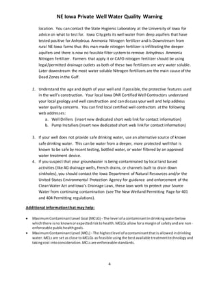 NE Iowa Private Well Water Quality Warning
4
location. You can contact the State Hygienic Laboratory at the University of Iowa for
advice on what to test for. Iowa City gets its well water from deep aquifers that have
tested positive for Anhydrous Ammonia Nitrogen fertilizer and is Downstream from
rural NE Iowa farms thus this man-made nitrogen fertilizer is infiltrating the deeper
aquifers and there is now no feasible filter system to remove Anhydrous Ammonia
Nitrogen fertilizer. Farmers that apply it or CAFO nitrogen fertilizer should be using
legal/permitted drainage outlets as both of these two fertilizers are very water soluble.
Later downstream the most water soluble Nitrogen fertilizers are the main cause of the
Dead Zones in the Gulf.
2. Understand the age and depth of your well and if possible, the protective features used
in the well’s construction. Your local Iowa DNR Certified Well Contractors understand
your local geology and well construction and can discuss your well and help address
water quality concerns. You can find local certified well contractors at the following
web addresses:
a. Well Drillers (insert new dedicated short web link for contact information)
b. Pump Installers (insert new dedicated short web link for contact information)
3. If your well does not provide safe drinking water, use an alternative source of known
safe drinking water. This can be water from a deeper, more protected well that is
known to be safe by recent testing, bottled water, or water filtered by an approved
water treatment device.
4. If you suspect that your groundwater is being contaminated by local land based
activities (like AG drainage wells, French drains, or channels built to drain down
sinkholes), you should contact the Iowa Department of Natural Resources and/or the
United States Environmental Protection Agency for guidance and enforcement of the
Clean Water Act and Iowa’s Drainage Laws, these laws work to protect your Source
Water from continuing contamination (see The New Wetland Permitting Page for 401
and 404 Permitting regulations).
Additional information that may help:
 MaximumContaminantLevel Goal (MCLG) - The level of acontaminantindrinkingwaterbelow
whichthere isno knownorexpectedrisktohealth.MCLGs allow fora marginof safetyandare non-
enforceable publichealthgoals.
 MaximumContaminantLevel (MCL) - The highestlevel of acontaminantthatis allowedindrinking
water.MCLs are set as close toMCLGs as feasible usingthe bestavailable treatmenttechnologyand
takingcost intoconsideration.MCLsare enforceablestandards.
 