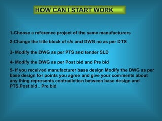 HOW CAN I START WORK
1-Choose a reference project of the same manufacturers
2-Change the title block of s/s and DWG no as per DTS
3- Modify the DWG as per PTS and tender SLD
4- Modify the DWG as per Post bid and Pre bid
5- If you received manufacturer base design Modify the DWG as per
base design for points you agree and give your comments about
any thing represents contradiction between base design and
PTS,Post bid , Pre bid
 