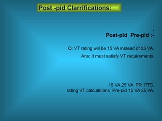 .
Post-pid Pre-pid :-
Post -pid Clarrifications:
15 VA 25 VA PR PTS.
rating VT calculations Pre-pid 15 VA 25 VA.
Q: VT rating will be 15 VA instead of 25 VA.
Ans: It must satisfy VT requirements.
 