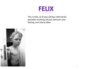 This is Felix, an 8 year old boy referred for
episodes involving refusal, tantrums and
fleeing; sent home often.




                                                1
 