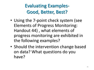 Evaluating Examples-
        Good, Better, Best?
• Using the 7-point check system (see
  Elements of Progress Monitoring:
  Handout 44) , what elements of
  progress monitoring are exhibited in
  the following examples?
• Should the intervention change based
  on data? What questions do you
  have?
                                         36
 