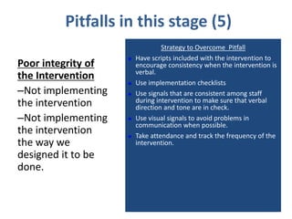 Pitfalls in this stage (5)
                                 Strategy to Overcome Pitfall
                       Have scripts included with the intervention to
Poor integrity of       encourage consistency when the intervention is
                        verbal.
the Intervention
                       Use implementation checklists
–Not implementing      Use signals that are consistent among staff
the intervention        during intervention to make sure that verbal
                        direction and tone are in check.
–Not implementing      Use visual signals to avoid problems in
                        communication when possible.
the intervention       Take attendance and track the frequency of the
the way we              intervention.
designed it to be
done.
 
