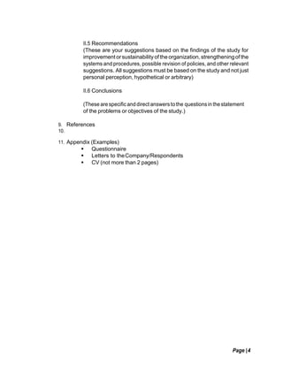 Page |4
II.5 Recommendations
(These are your suggestions based on the findings of the study for
improvement orsustainabilityof theorganization,strengtheningof the
systems and procedures, possible revision of policies, and other relevant
suggestions. All suggestions must be based on the study and not just
personal perception, hypothetical or arbitrary)
II.6 Conclusions
(These are specificanddirect answers to the questionsin the statement
of the problems or objectives of the study.)
9. References
10.
11. Appendix (Examples)
 Questionnaire
 Letters to theCompany/Respondents
 CV (not more than 2 pages)
 