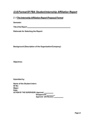 Page |5
(2.0)FormatOf FBA StudentInternship Affiliation Report
2 .1 The Internship Affiliation Report Proposal Format
Semester:
Title of the Report:
Rationale for Selecting the Report:
Background (Description of the Organization/Company):
Objectives:
Submitted by:
Name of the Student Intern:
ID No:
Major:
Date:
ACTION BY THE SUPERVISOR: Approved
Disapproved
Approved with Revision
 